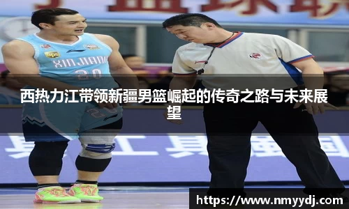 西热力江带领新疆男篮崛起的传奇之路与未来展望