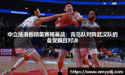 中立场滑板精英赛揭幕战：青岛队对阵武汉队的备受瞩目对决