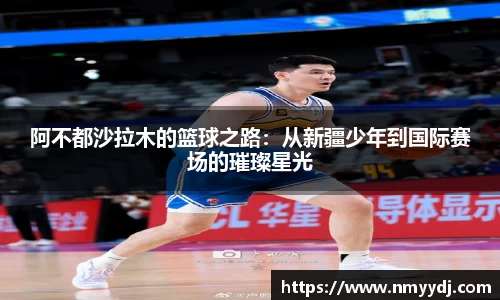 阿不都沙拉木的篮球之路：从新疆少年到国际赛场的璀璨星光